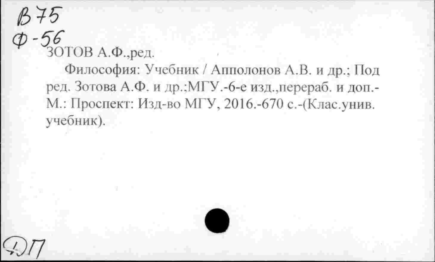 ﻿56
ЗОТОВ А.Ф.,ред.
Философия: Учебник / Апполонов А.В. и др.; Под ред. Зотова А.Ф. и др.:МГУ.-6-е изд.,перераб. и доп,-М.: Проспект: Изд-во МГУ, 2016.-670 с.-(Клас.унив. учебник).